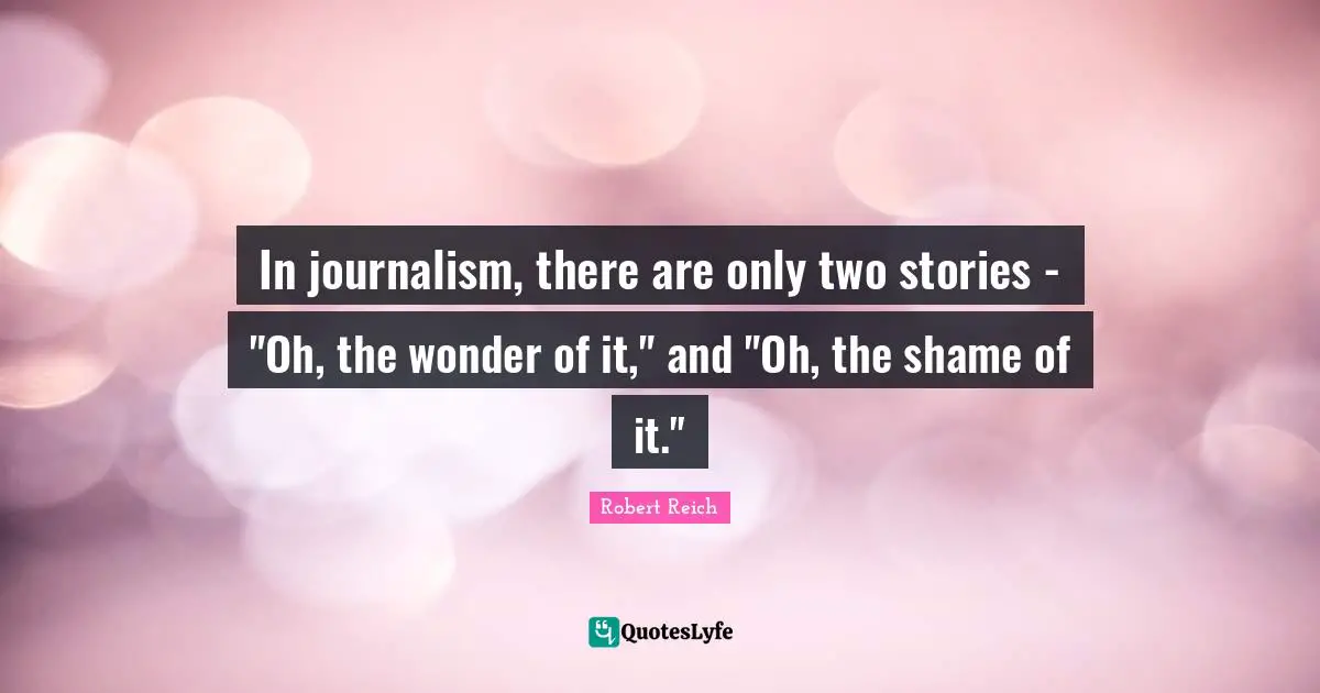 In journalism, there are only two stories - "Oh, the wonder of it," and "Oh, the shame of it."