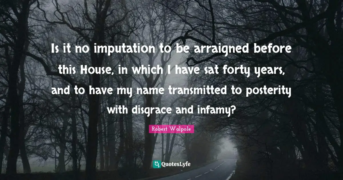 Is it no imputation to be arraigned before this House, in which I have sat forty years, and to have my name transmitted to posterity with disgrace and infamy?