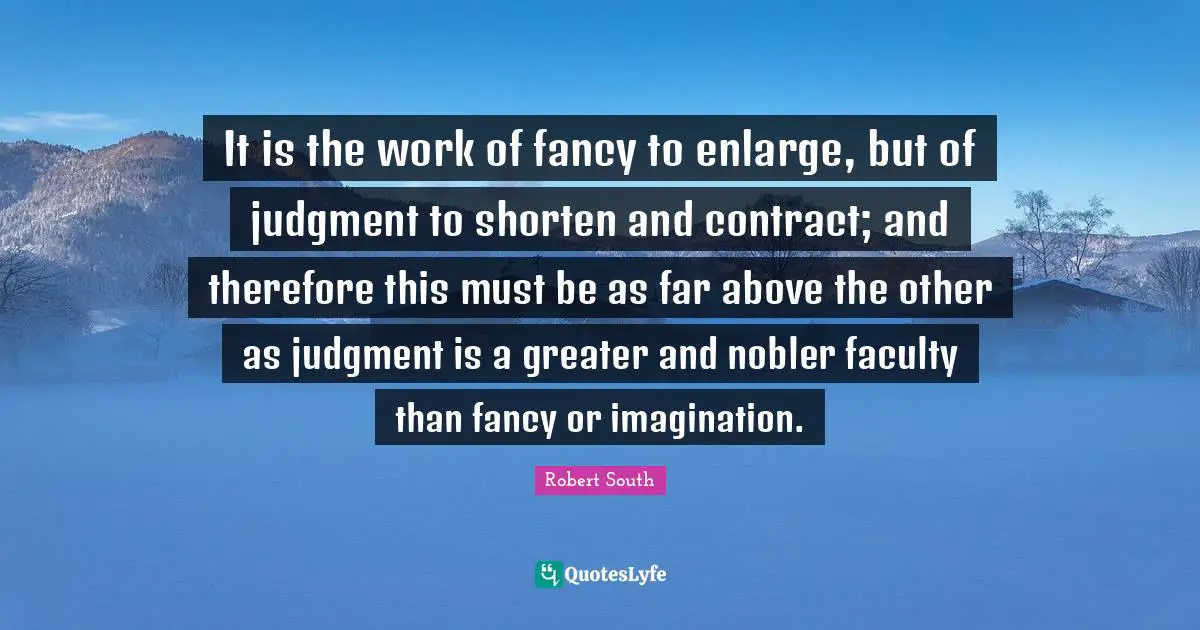 It is the work of fancy to enlarge, but of judgment to shorten and contract; and therefore this must be as far above the other as judgment is a greater and nobler faculty than fancy or imagination.