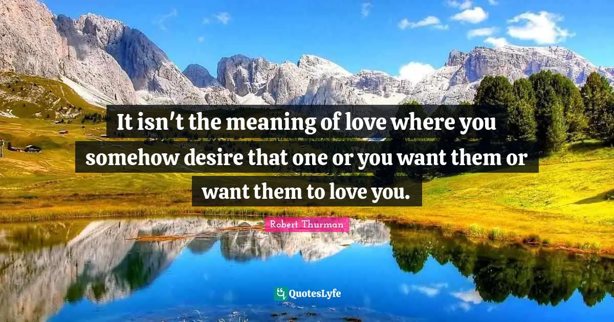 It isn't the meaning of love where you somehow desire that one or you want them or want them to love you.