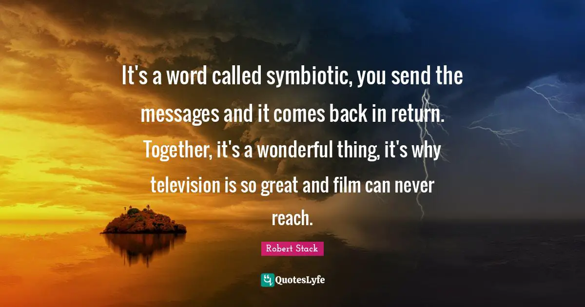Robert Stack Quotes: "It's a word called symbiotic, you send the messages and it comes back in return. Together, it's a wonderful thing, it's why television is so great and film can never reach."