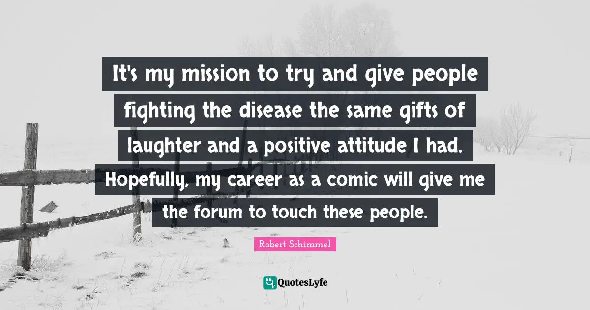 It's my mission to try and give people fighting the disease the same gifts of laughter and a positive attitude I had. Hopefully, my career as a comic will give me the forum to touch these people.