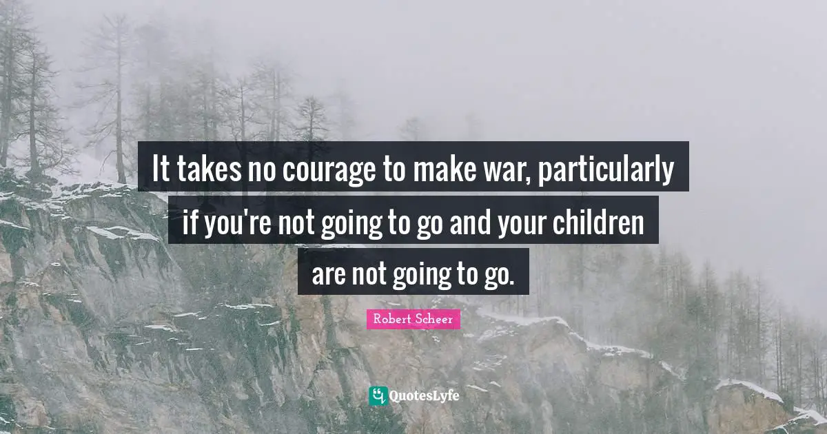 It takes no courage to make war, particularly if you're not going to go and your children are not going to go.