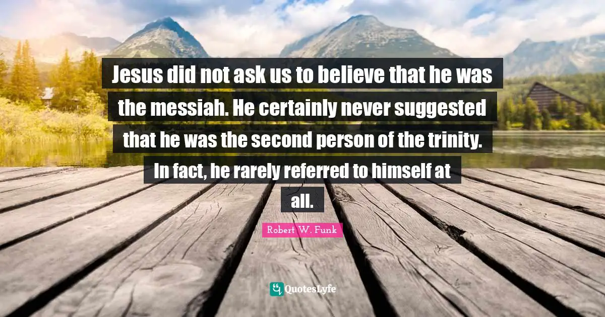 Jesus did not ask us to believe that he was the messiah. He certainly never suggested that he was the second person of the trinity. In fact, he rarely referred to himself at all.