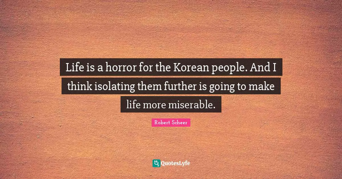 Life is a horror for the Korean people. And I think isolating them further is going to make life more miserable.