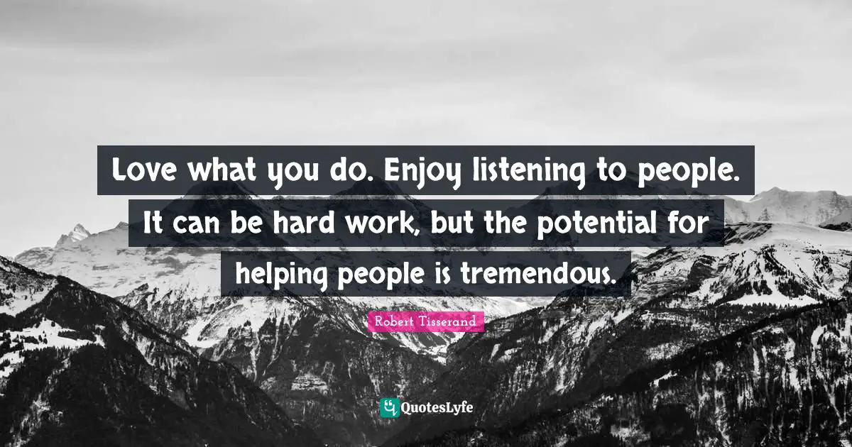 Love what you do. Enjoy listening to people. It can be hard work, but the potential for helping people is tremendous.