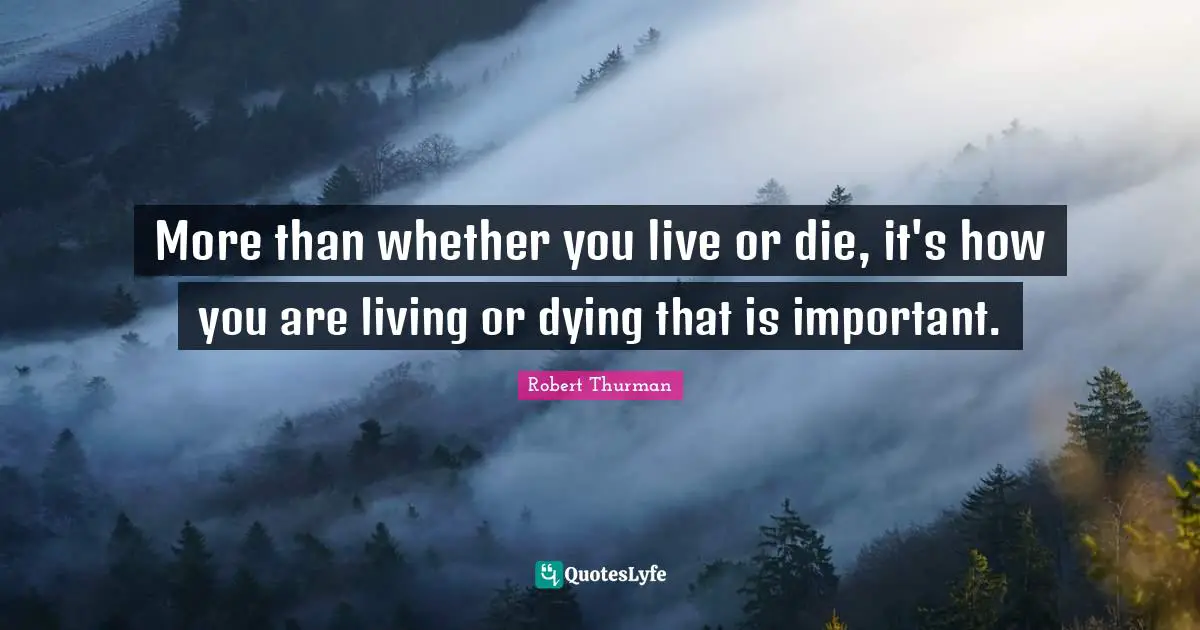 More than whether you live or die, it's how you are living or dying that is important.