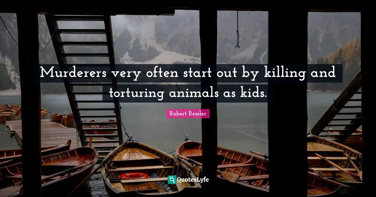 Murderers very often start out by killing and torturing animals as kids.