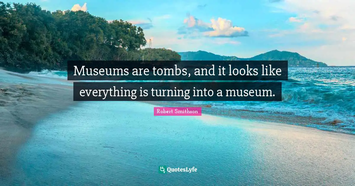 Robert Smithson Quotes: "Museums are tombs, and it looks like everything is turning into a museum."