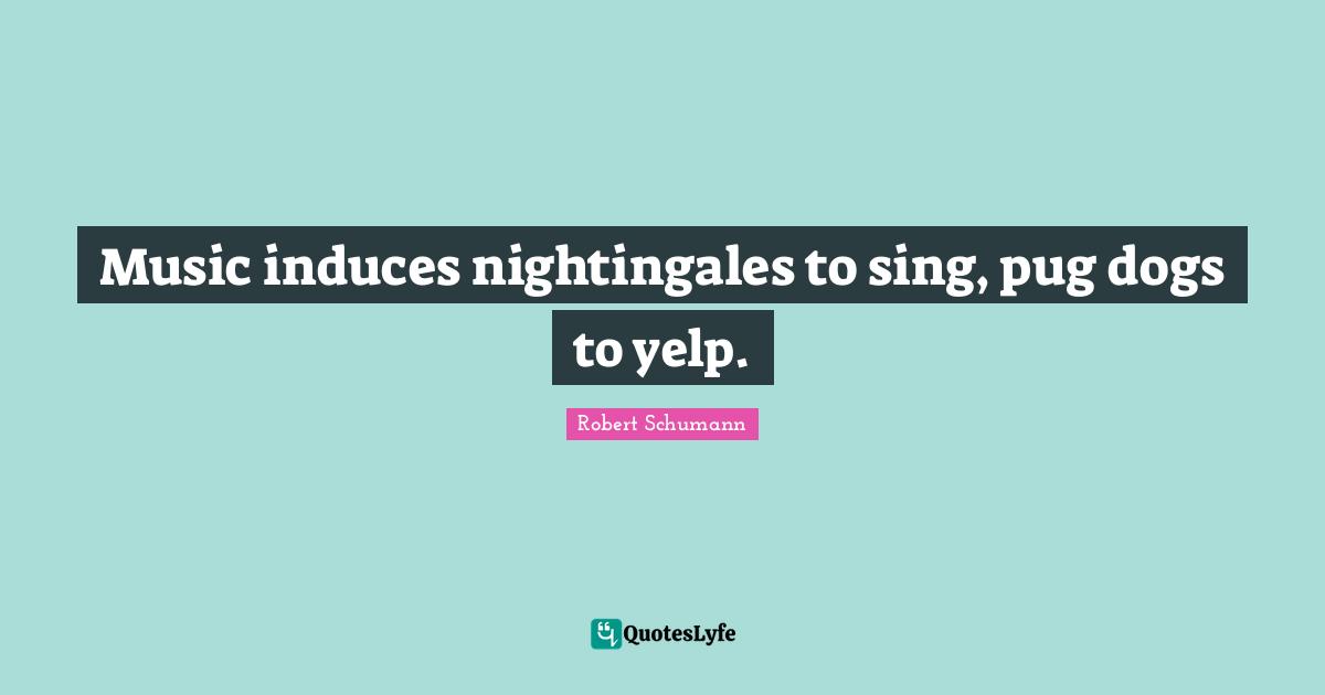 Music induces nightingales to sing, pug dogs to yelp.