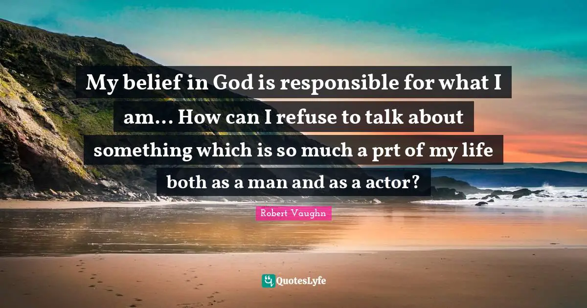 My belief in God is responsible for what I am... How can I refuse to talk about something which is so much a prt of my life both as a man and as a actor?
