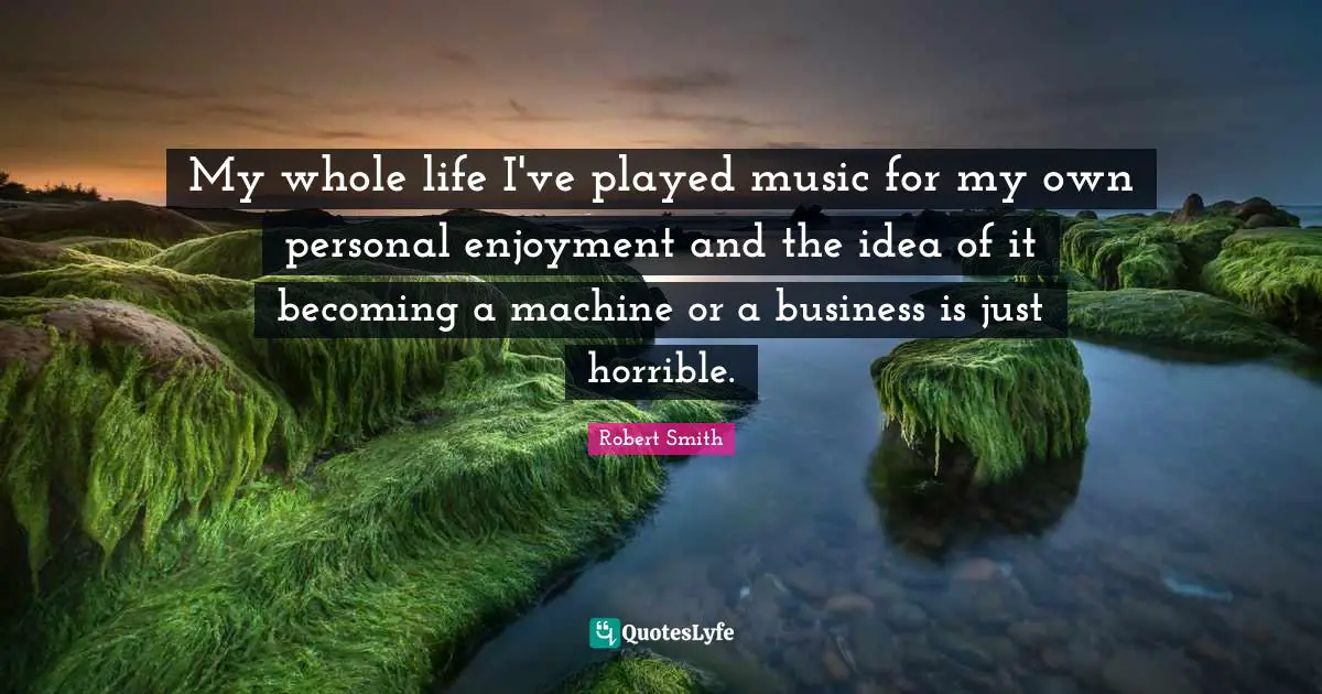 Robert Smith Quotes: "My whole life I've played music for my own personal enjoyment and the idea of it becoming a machine or a business is just horrible."