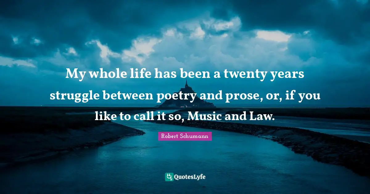 My whole life has been a twenty years struggle between poetry and prose, or, if you like to call it so, Music and Law.