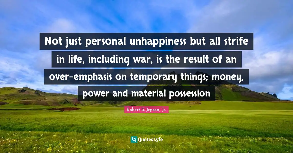 Not just personal unhappiness but all strife in life, including war, is the result of an over-emphasis on temporary things; money, power and material possession