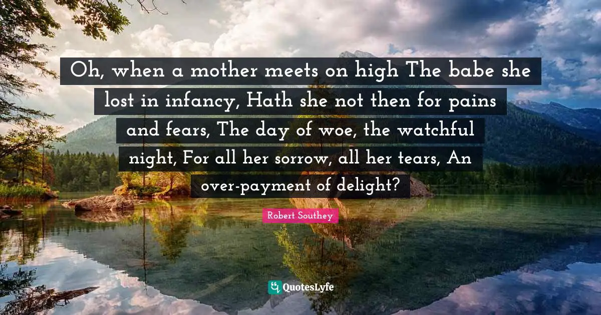 Oh, when a mother meets on high The babe she lost in infancy, Hath she not then for pains and fears, The day of woe, the watchful night, For all her sorrow, all her tears, An over-payment of delight?