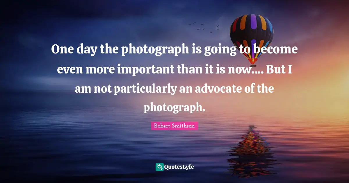 Robert Smithson Quotes: "One day the photograph is going to become even more important than it is now.... But I am not particularly an advocate of the photograph."