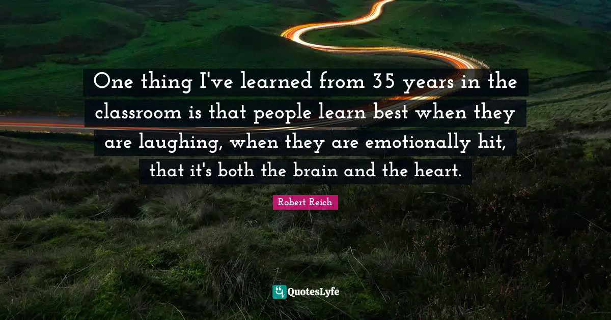 One thing I've learned from 35 years in the classroom is that people learn best when they are laughing, when they are emotionally hit, that it's both the brain and the heart.