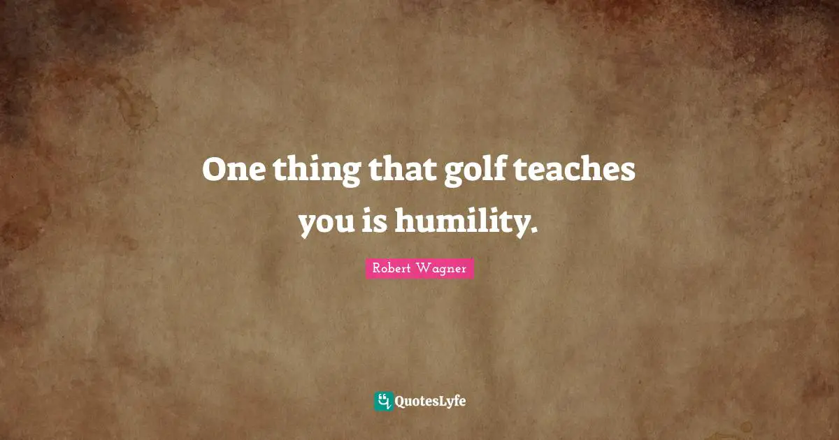 One thing that golf teaches you is humility.