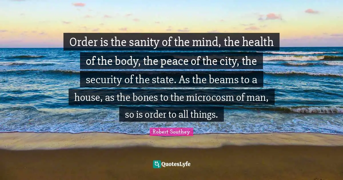 Robert Southey Quotes: "Order is the sanity of the mind, the health of the body, the peace of the city, the security of the state. As the beams to a house, as the bones to the microcosm of man, so is order to all things."