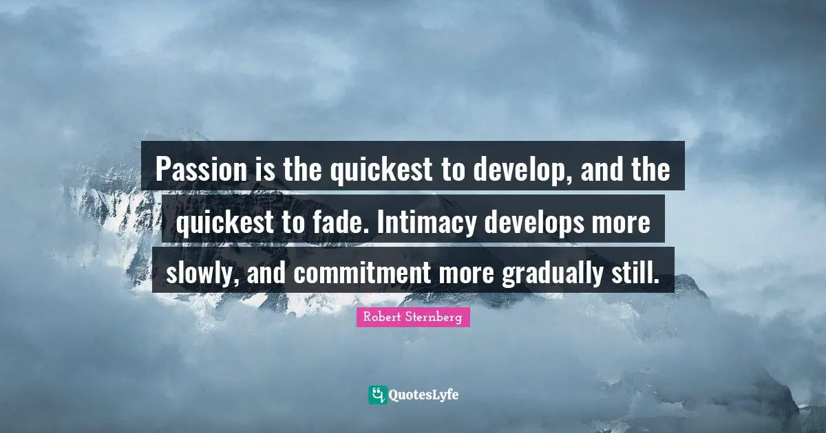 Passion is the quickest to develop, and the quickest to fade. Intimacy develops more slowly, and commitment more gradually still.