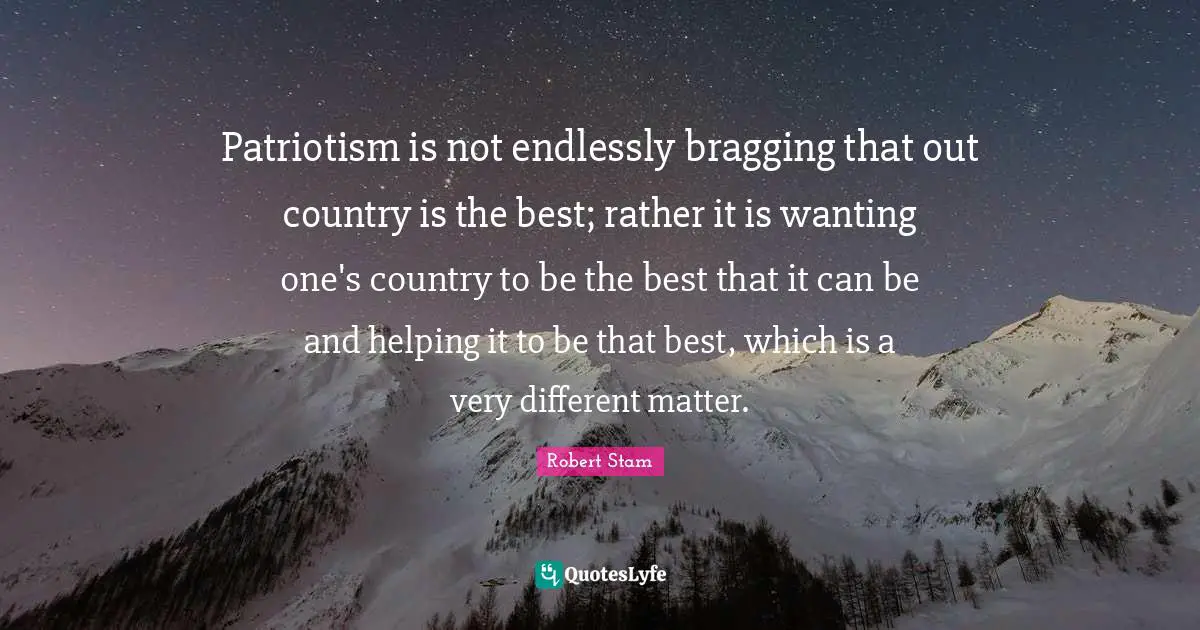 Patriotism is not endlessly bragging that out country is the best; rather it is wanting one's country to be the best that it can be and helping it to be that best, which is a very different matter.