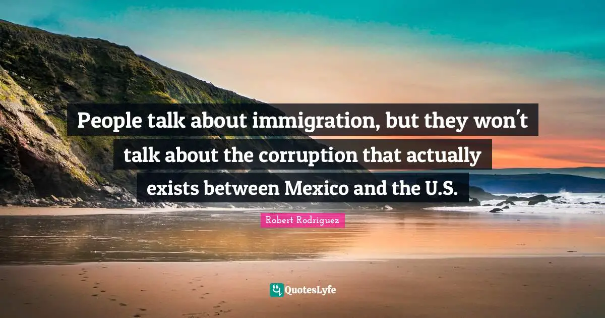 People talk about immigration, but they won't talk about the corruption that actually exists between Mexico and the U.S.