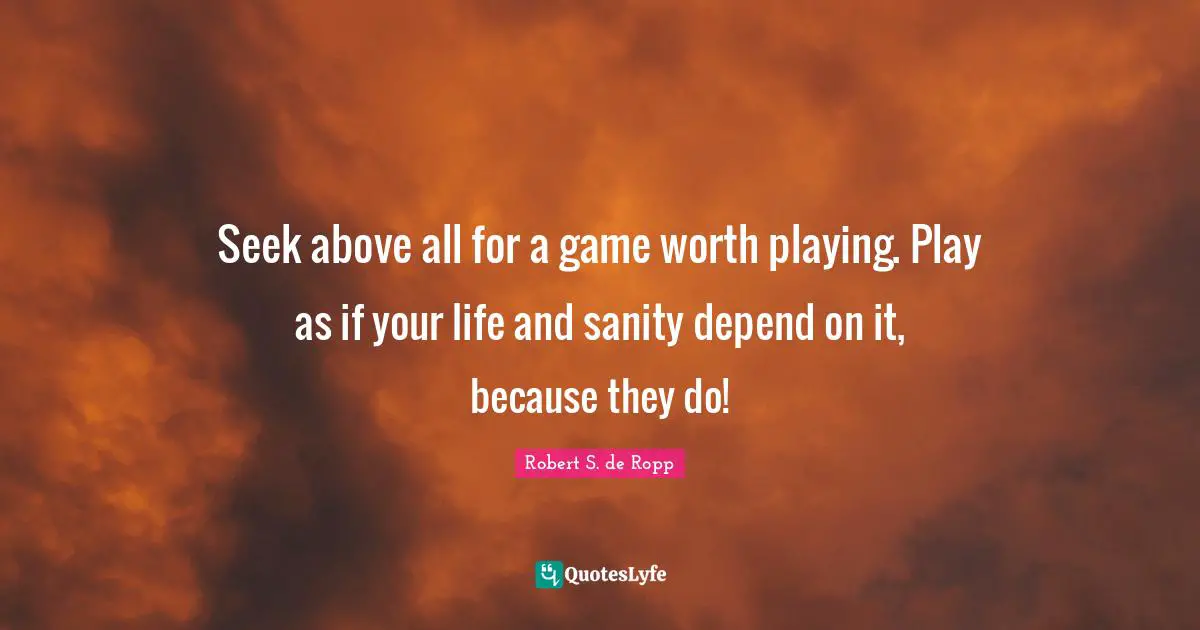 Seek above all for a game worth playing. Play as if your life and sanity depend on it, because they do!