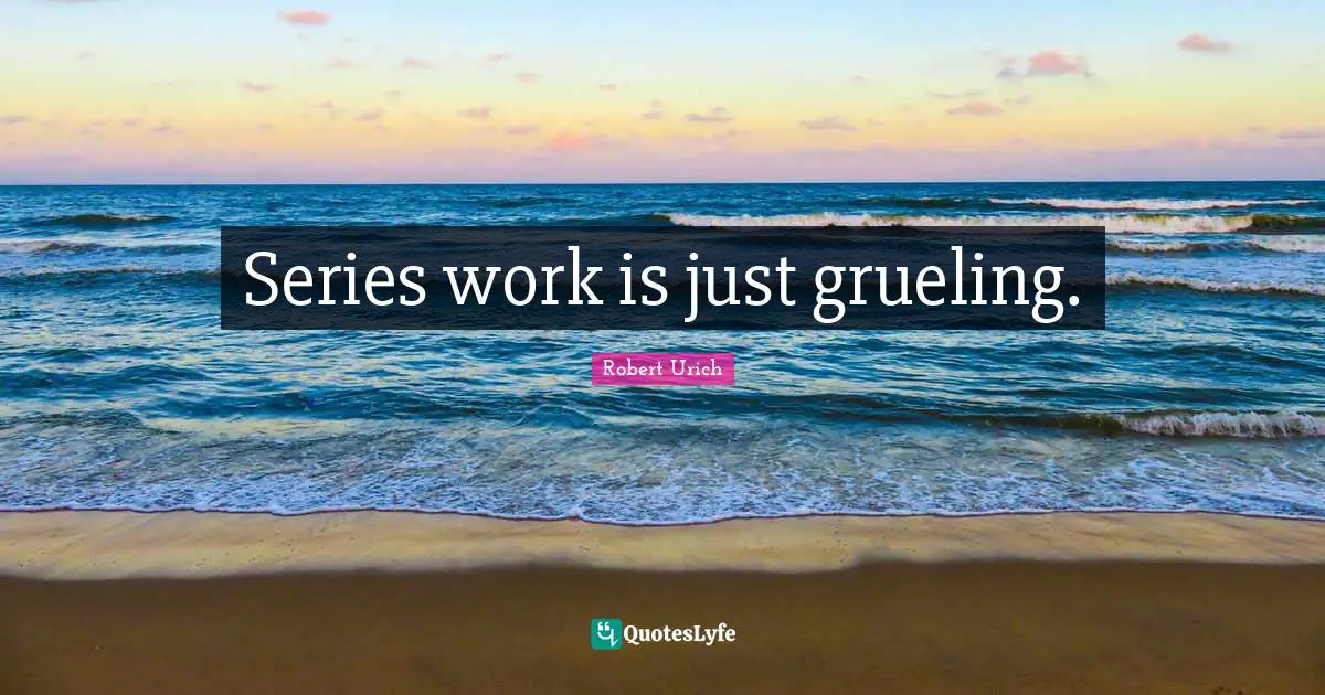 Series work is just grueling.