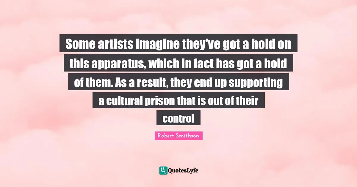 Robert Smithson Quotes: "Some artists imagine they've got a hold on this apparatus, which in fact has got a hold of them. As a result, they end up supporting a cultural prison that is out of their control"