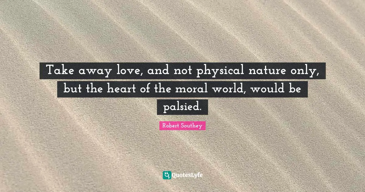 Robert Southey Quotes: "Take away love, and not physical nature only, but the heart of the moral world, would be palsied."