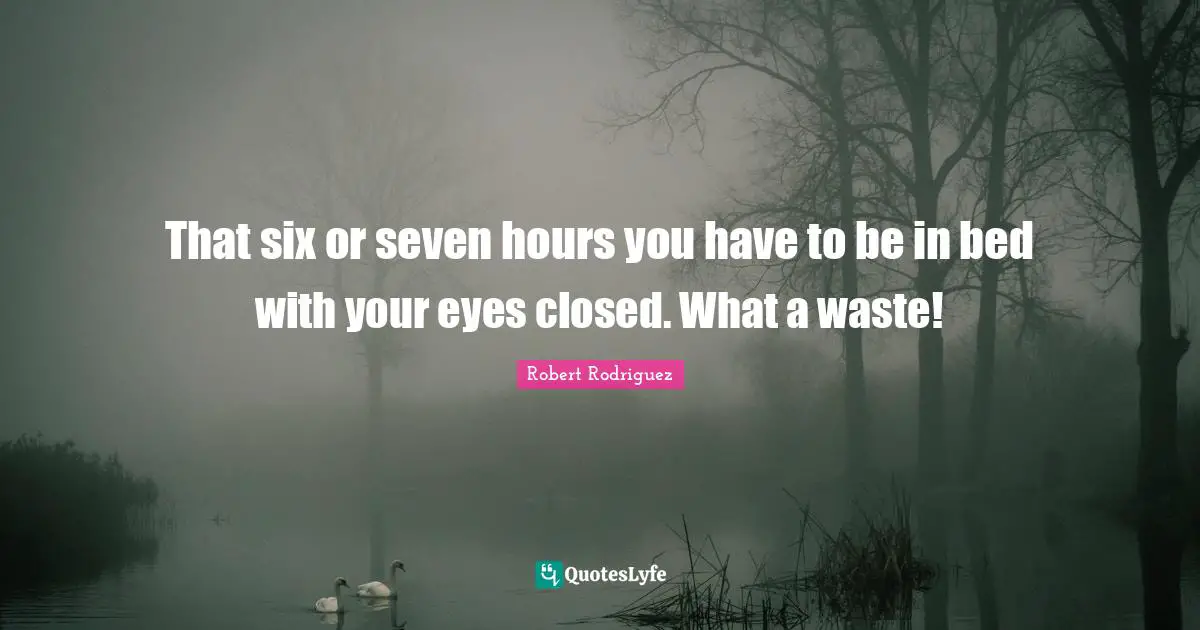 That six or seven hours you have to be in bed with your eyes closed. What a waste!