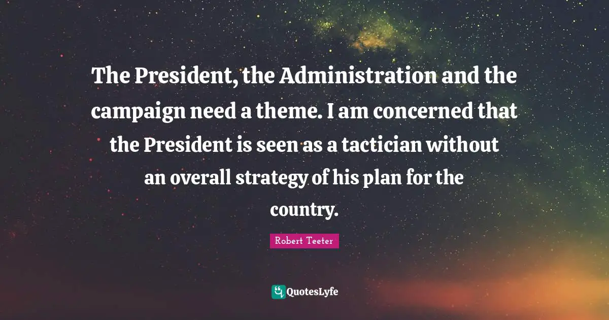The President, the Administration and the campaign need a theme. I am concerned that the President is seen as a tactician without an overall strategy of his plan for the country.