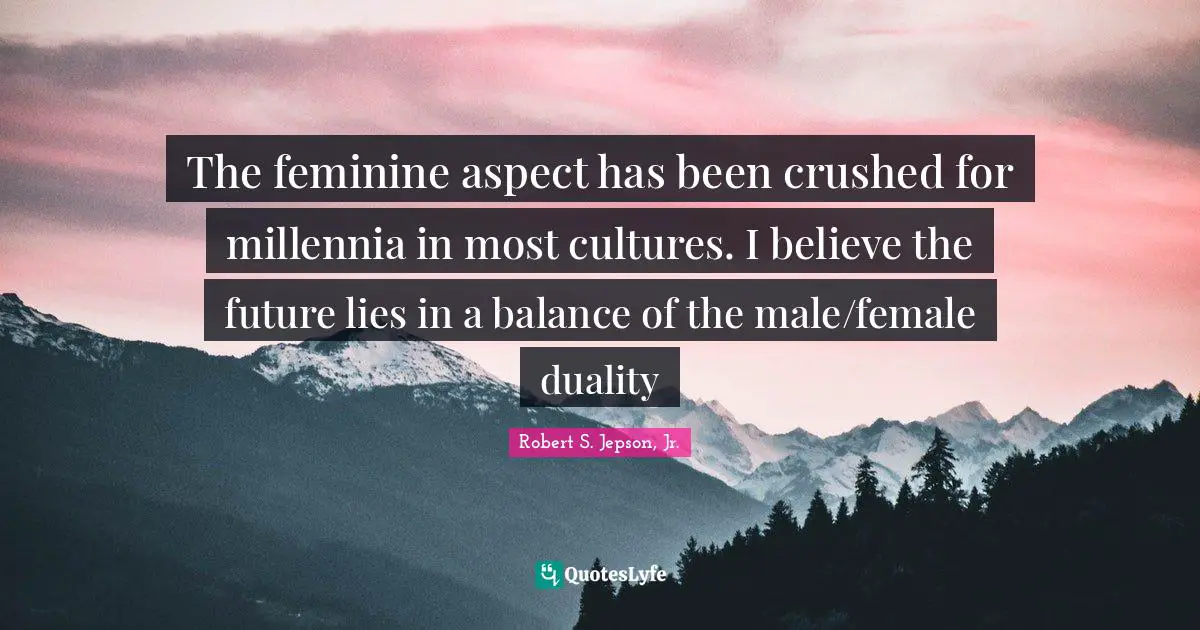 The feminine aspect has been crushed for millennia in most cultures. I believe the future lies in a balance of the male/female duality