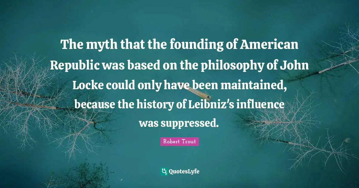 Robert Trout Quotes: "The myth that the founding of American Republic was based on the philosophy of John Locke could only have been maintained, because the history of Leibniz's influence was suppressed."