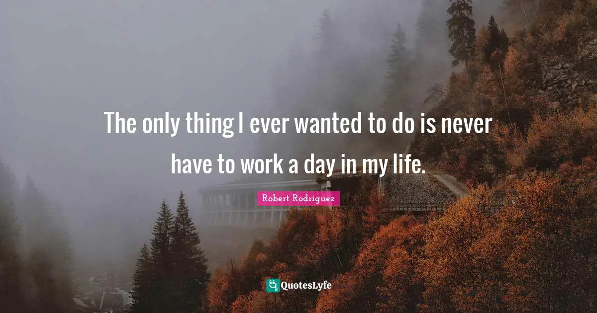 The only thing I ever wanted to do is never have to work a day in my life.