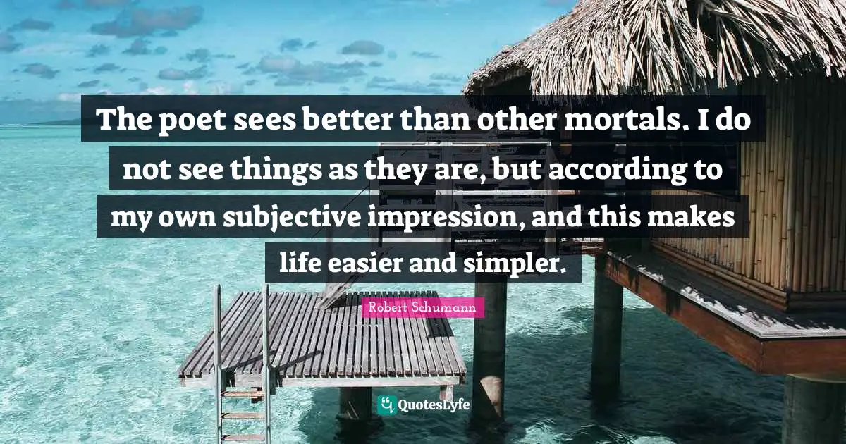 The poet sees better than other mortals. I do not see things as they are, but according to my own subjective impression, and this makes life easier and simpler.