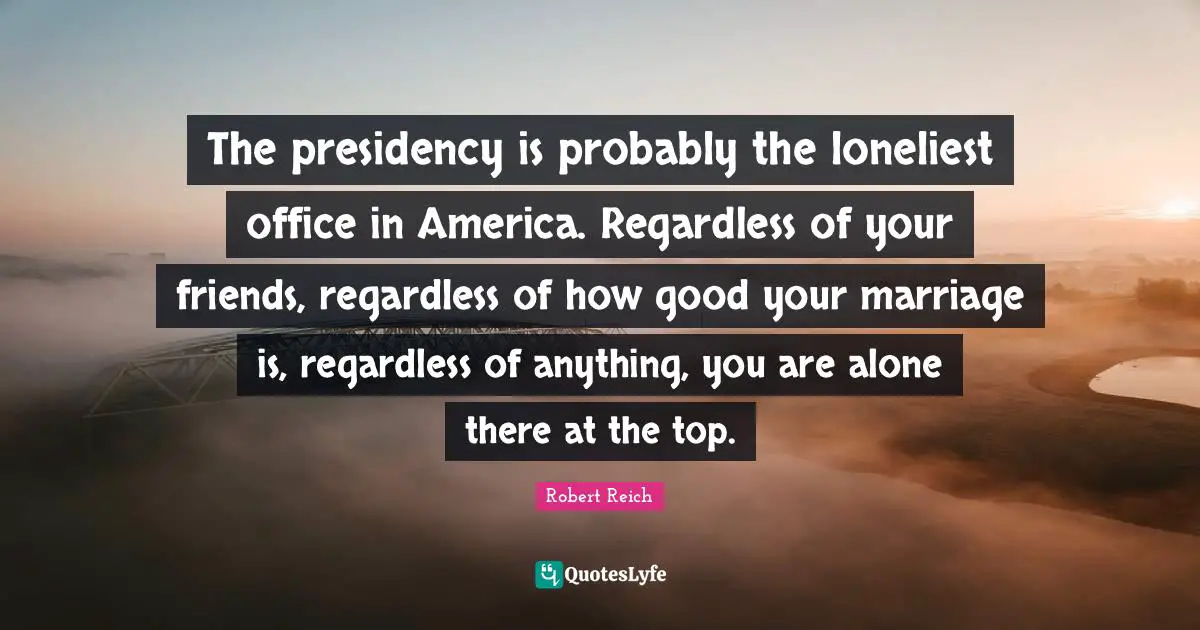 The presidency is probably the loneliest office in America. Regardless of your friends, regardless of how good your marriage is, regardless of anything, you are alone there at the top.