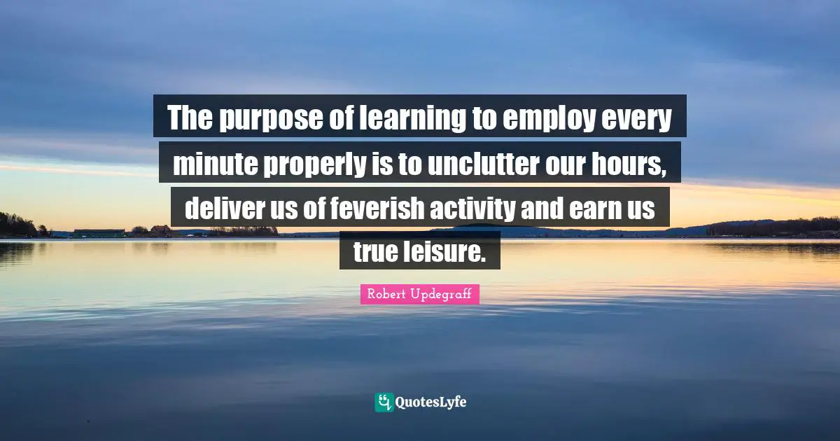 The purpose of learning to employ every minute properly is to unclutter our hours, deliver us of feverish activity and earn us true leisure.