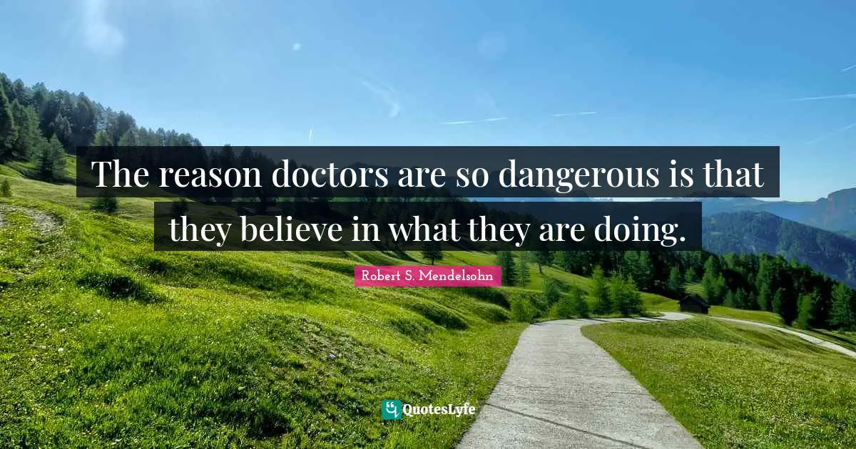 The reason doctors are so dangerous is that they believe in what they are doing.