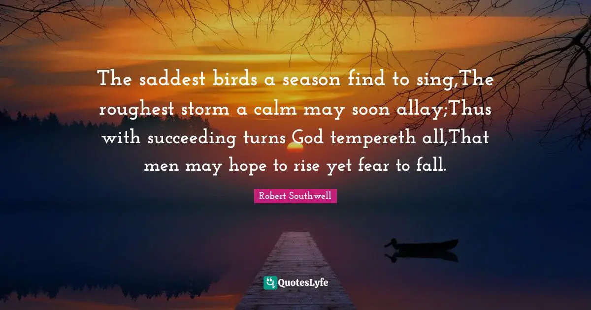 The saddest birds a season find to sing,The roughest storm a calm may soon allay;Thus with succeeding turns God tempereth all,That men may hope to rise yet fear to fall.