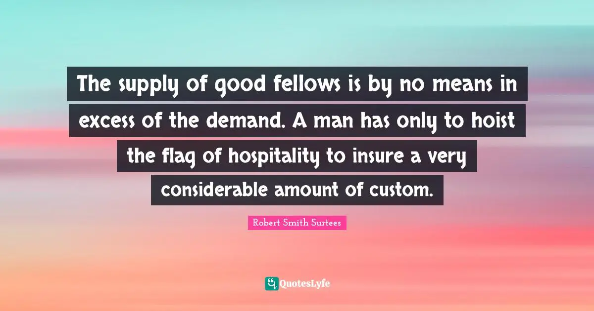 Robert Smith Quotes: "The supply of good fellows is by no means in excess of the demand. A man has only to hoist the flag of hospitality to insure a very considerable amount of custom."