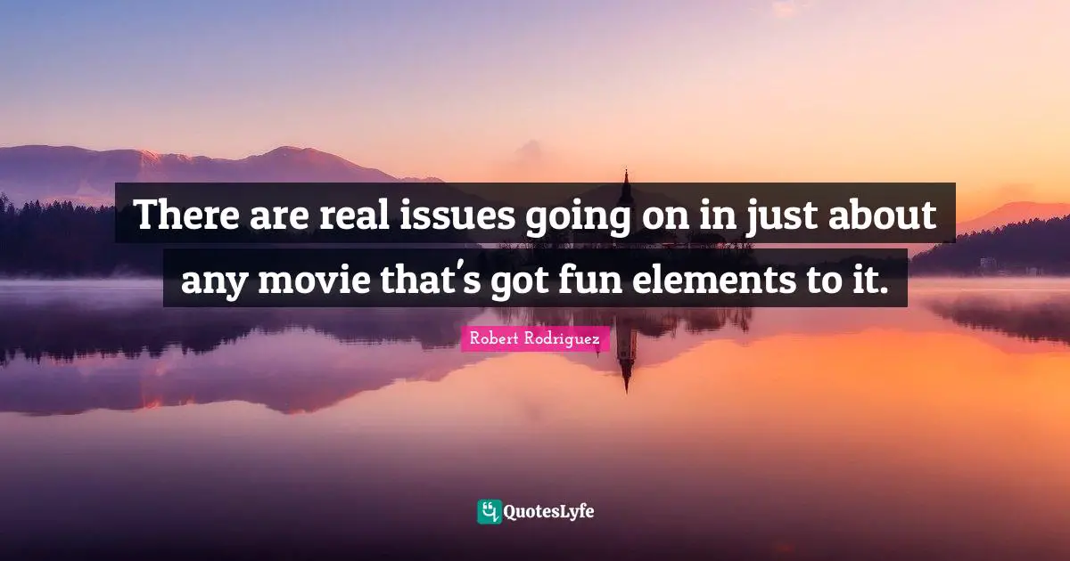 There are real issues going on in just about any movie that's got fun elements to it.