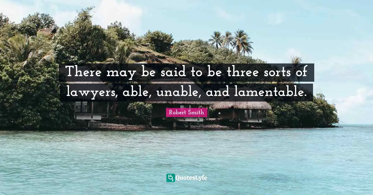 Robert Smith Quotes: "There may be said to be three sorts of lawyers, able, unable, and lamentable."