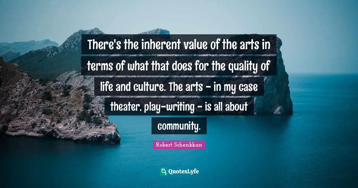 There's the inherent value of the arts in terms of what that does for the quality of life and culture. The arts - in my case theater, play-writing - is all about community.