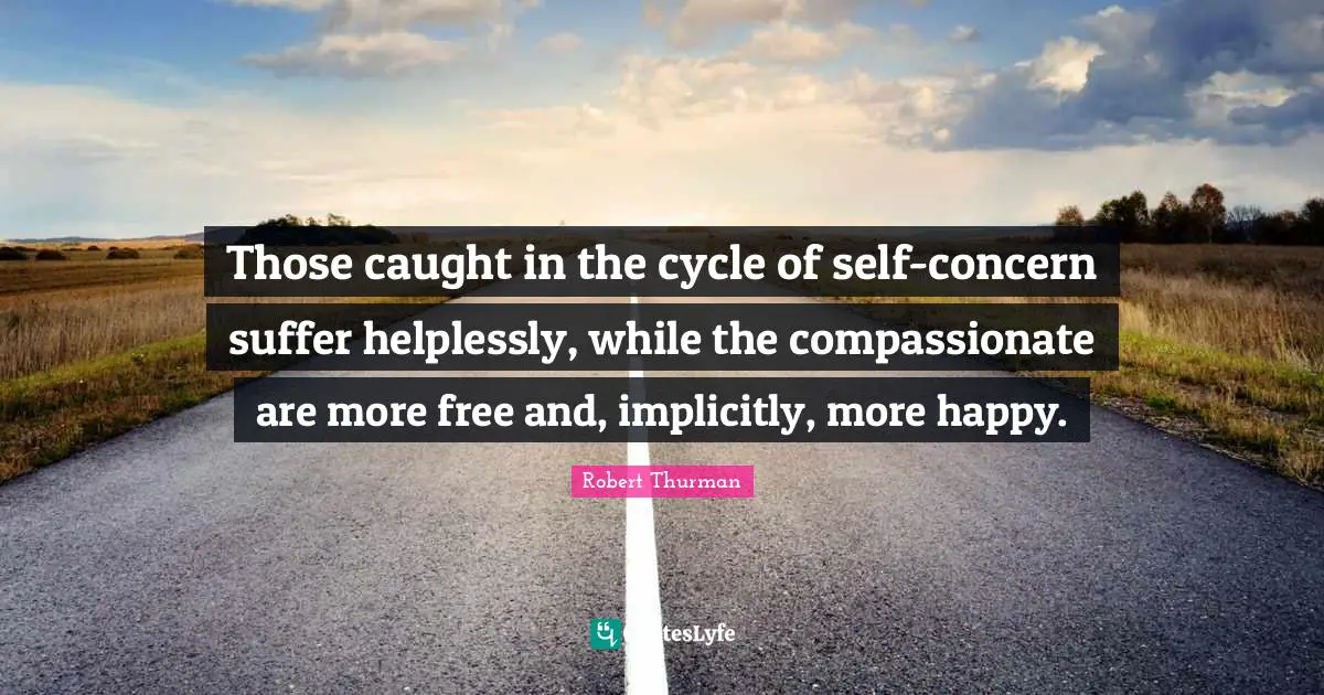 Those caught in the cycle of self-concern suffer helplessly, while the compassionate are more free and, implicitly, more happy.
