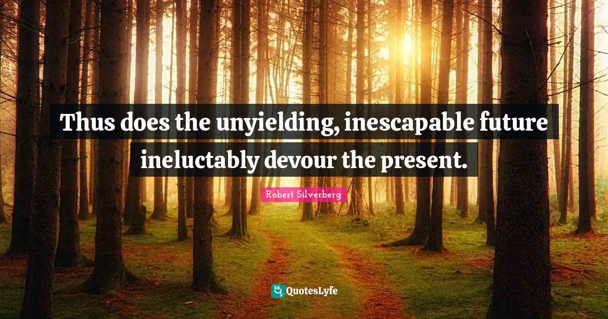 Thus does the unyielding, inescapable future ineluctably devour the present.