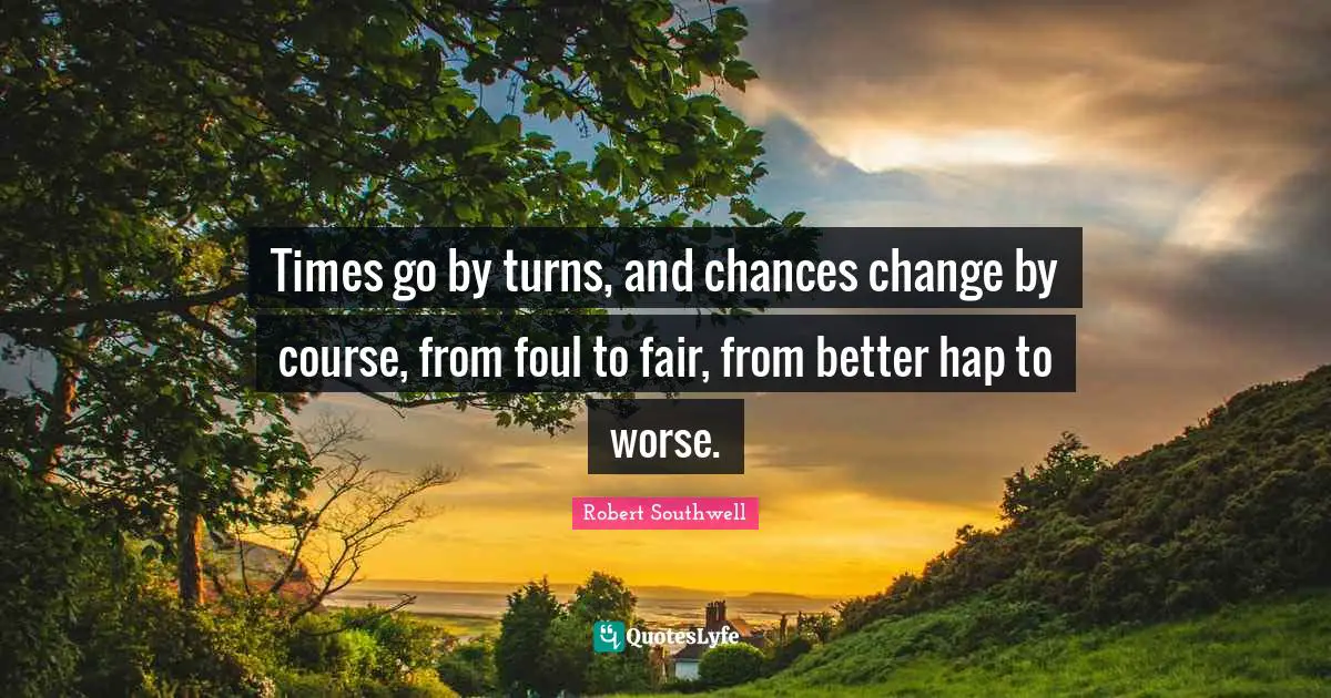 Times go by turns, and chances change by course, from foul to fair, from better hap to worse.