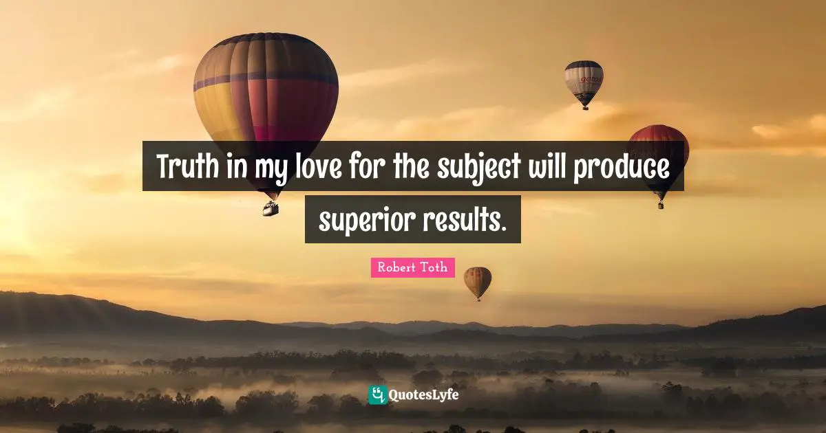 Truth in my love for the subject will produce superior results.