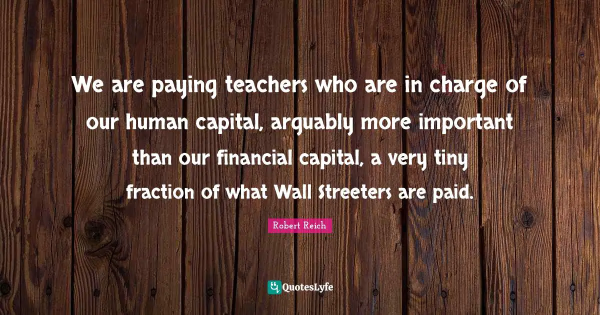 We are paying teachers who are in charge of our human capital, arguably more important than our financial capital, a very tiny fraction of what Wall Streeters are paid.