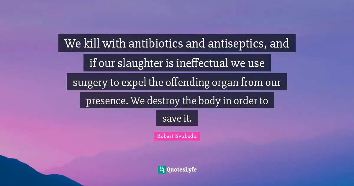 We kill with antibiotics and antiseptics, and if our slaughter is ineffectual we use surgery to expel the offending organ from our presence. We destroy the body in order to save it.
